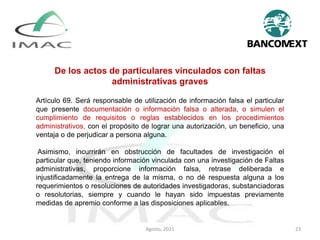 De los actos de particulares vinculados con faltas
administrativas graves
Artículo 69. Será responsable de utilización de información falsa el particular
que presente documentación o información falsa o alterada, o simulen el
cumplimiento de requisitos o reglas establecidos en los procedimientos
administrativos, con el propósito de lograr una autorización, un beneficio, una
ventaja o de perjudicar a persona alguna.
Asimismo, incurrirán en obstrucción de facultades de investigación el
particular que, teniendo información vinculada con una investigación de Faltas
administrativas, proporcione información falsa, retrase deliberada e
injustificadamente la entrega de la misma, o no dé respuesta alguna a los
requerimientos o resoluciones de autoridades investigadoras, substanciadoras
o resolutorias, siempre y cuando le hayan sido impuestas previamente
medidas de apremio conforme a las disposiciones aplicables.
Agosto, 2021 23
 