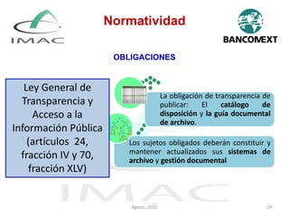 OBLIGACIONES
Los sujetos obligados deberán constituir y
mantener actualizados sus sistemas de
archivo y gestión documental
La obligación de transparencia de
publicar: El catálogo de
disposición y la guía documental
de archivo.
Ley General de
Transparencia y
Acceso a la
Información Pública
(artículos 24,
fracción IV y 70,
fracción XLV)
Normatividad
Agosto, 2021 24
 