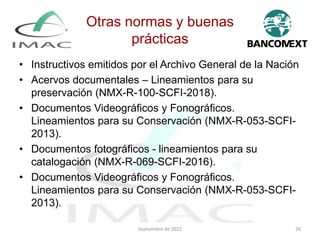Otras normas y buenas
prácticas
• Instructivos emitidos por el Archivo General de la Nación
• Acervos documentales – Lineamientos para su
preservación (NMX-R-100-SCFI-2018).
• Documentos Videográficos y Fonográficos.
Lineamientos para su Conservación (NMX-R-053-SCFI-
2013).
• Documentos fotográficos - lineamientos para su
catalogación (NMX-R-069-SCFI-2016).
• Documentos Videográficos y Fonográficos.
Lineamientos para su Conservación (NMX-R-053-SCFI-
2013).
Septiembre de 2022 26
 