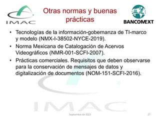Otras normas y buenas
prácticas
• Tecnologías de la información-gobernanza de TI-marco
y modelo (NMX-I-38502-NYCE-2019).
• Norma Mexicana de Catalogación de Acervos
Videográficos (NMR-001-SCFI-2007).
• Prácticas comerciales. Requisitos que deben observarse
para la conservación de mensajes de datos y
digitalización de documentos (NOM-151-SCFI-2016).
Septiembre de 2022 27
 