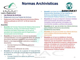 Normas Archivísticas
Leyes y Reglamentos
• Ley General de Archivos.
• Reglamento de la Ley Federal de Archivos.
• Reglamento del Consejo Nacional de Archivos.(Última
reforma publicada en el D.O.F. el 30 de marzo de
2022).
Acuerdos
• Acuerdo del Consejo Nacional del Sistema Nacional de
Transparencia, Acceso a la Información Pública y
Protección de Datos Personales, por el que se
aprueban los Lineamientos para la Organización y
Conservación de los Archivos.
• Acuerdo por el que se dan a conocer los formatos
correspondientes a la autorización de salida del país de
documento declarado patrimonio documental de la
Nación; y de enajenación por venta de un acervo o
documento.
– Formato Solicitud de salida de patrimonio
documental.
– Formato de notificación de venta.
• Acuerdo por el que se da a conocer el nuevo formato
de solicitud de salida del país de patrimonio documental
de la Nación.
– Formato Solicitud de salida de patrimonio
documental.
• Acuerdo que tiene por objeto emitir las
Disposiciones Generales en las materias de
Archivos y de Gobierno Abierto para la
Administración Pública Federal y su Anexo Único.
• Acuerdo por el que se disponen diversas medidas
para la procuración de justicia por delitos
cometidos contra personas vinculadas con
movimientos sociales y políticos del pasado.
• Acuerdo por el que se emiten los criterios técnicos
para el destino final de los documentos:
transferencia secundaria.
• Acuerdo por el que se emiten los criterios técnicos
para el destino final de documentos: baja
documental.
• Acuerdo por el que se establecen diversas
acciones para la transferencia de documentos
históricos que se encuentren relacionados con
violaciones de derechos humanos y persecuciones
políticas vinculadas con movimientos políticos y
sociales, así como con actos de corrupción en
posesión de las dependencias y entidades de la
Administración Pública Federal.
Septiembre de 2022 29
 