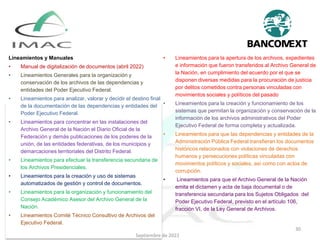 Lineamientos y Manuales
• Manual de digitalización de documentos (abril 2022)
• Lineamientos Generales para la organización y
conservación de los archivos de las dependencias y
entidades del Poder Ejecutivo Federal.
• Lineamientos para analizar, valorar y decidir el destino final
de la documentación de las dependencias y entidades del
Poder Ejecutivo Federal.
• Lineamientos para concentrar en las instalaciones del
Archivo General de la Nación el Diario Oficial de la
Federación y demás publicaciones de los poderes de la
unión, de las entidades federativas, de los municipios y
demarcaciones territoriales del Distrito Federal.
• Lineamientos para efectuar la transferencia secundaria de
los Archivos Presidenciales.
• Lineamientos para la creación y uso de sistemas
automatizados de gestión y control de documentos.
• Lineamientos para la organización y funcionamiento del
Consejo Académico Asesor del Archivo General de la
Nación.
• Lineamientos Comité Técnico Consultivo de Archivos del
Ejecutivo Federal.
• Lineamientos para la apertura de los archivos, expedientes
e información que fueron transferidos al Archivo General de
la Nación, en cumplimiento del acuerdo por el que se
disponen diversas medidas para la procuración de justicia
por delitos cometidos contra personas vinculadas con
movimientos sociales y políticos del pasado
• Lineamientos para la creación y funcionamiento de los
sistemas que permitan la organización y conservación de la
información de los archivos administrativos del Poder
Ejecutivo Federal de forma completa y actualizada.
• Lineamientos para que las dependencias y entidades de la
Administración Pública Federal transfieran los documentos
históricos relacionados con violaciones de derechos
humanos y persecuciones políticas vinculadas con
movimientos políticos y sociales, así como con actos de
corrupción.
• Lineamientos para que el Archivo General de la Nación
emita el dictamen y acta de baja documental o de
transferencia secundaria para los Sujetos Obligados del
Poder Ejecutivo Federal, previsto en el artículo 106,
fracción VI, de la Ley General de Archivos.
Septiembre de 2022
30
 