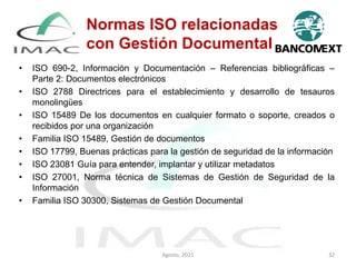 Normas ISO relacionadas
con Gestión Documental
• ISO 690-2, Información y Documentación – Referencias bibliográficas –
Parte 2: Documentos electrónicos
• ISO 2788 Directrices para el establecimiento y desarrollo de tesauros
monolingües
• ISO 15489 De los documentos en cualquier formato o soporte, creados o
recibidos por una organización
• Familia ISO 15489, Gestión de documentos
• ISO 17799, Buenas prácticas para la gestión de seguridad de la información
• ISO 23081 Guía para entender, implantar y utilizar metadatos
• ISO 27001, Norma técnica de Sistemas de Gestión de Seguridad de la
Información
• Familia ISO 30300, Sistemas de Gestión Documental
Agosto, 2021 32
 
