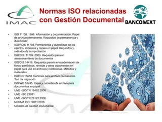 • ISO 11108. 1996. Información y documentación. Papel
de archivo permanente. Requisitos de permanencia y
durabilidad
• ISO/FDIS 11798. Permanencia y durabilidad de los
escritos, impresos y copias en papel. Requisitos y
métodos de comprobación
• ISO/DIS. 11799. 2003. Requisitos para el
almacenamiento de documentos
• ISO/DIS 14416. Requisitos para la encuadernación de
libros, periódicos, revistas y otros documentos en
papel para uso en archivos y bibliotecas. Métodos y
materiales
• ISO/CD 15659. Cartones para archivo permanente.
Test de migración
• ISO/WD 16245. Cajas y cubiertas de archivo para
documentos en papel
• UNE -ISO/TR 18492:2008
• UNE -ISO 23081
• UNE -ISO/TR 26122:2008
• NORMA ISO 19011:2018
• Modelos de Gestión Documental
33
Normas ISO relacionadas
con Gestión Documental
 