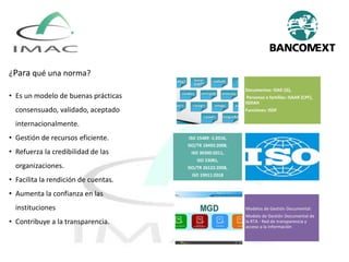 Documentos: ISAD (G),
Personas o familias: ISAAR (CPF),
ISDIAH
Funciones: ISDF
ISO 15489 -1:2016,
ISO/TR 18492:2008,
ISO 30300:2011,
ISO 23081,
ISO/TR 26122:2008,
ISO 19011:2018
Modelos de Gestión Documental:
Modelo de Gestión Documental de
la RTA - Red de transparencia y
acceso a la información
¿Para qué una norma?
• Es un modelo de buenas prácticas
consensuado, validado, aceptado
internacionalmente.
• Gestión de recursos eficiente.
• Refuerza la credibilidad de las
organizaciones.
• Facilita la rendición de cuentas.
• Aumenta la confianza en las
instituciones
• Contribuye a la transparencia.
 
