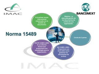 Norma 15489
Es la primer norma
internacional
relacionada con la
Gestión de
Documentos
Objetivo.- La
adecuada gestión de
los documentos de
archivo de una
organización.
Consta de 2 partes
ISO 15489-1:2001.-
Proporciona una
Guía sobre como
gestionar los
documentos de
archivo
ISO/TR 15489-2:2001
Es un informe
técnico que
proporciona una
metodología para su
implantación.
 
