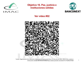 Septiembre de 2022 4
Objetivo 16. Paz, justicia e
instituciones sólidas
Ver video #02
Fuente: Organización de las Naciones Unidas para la Ciencia y la Cultura. (13 de julio de 2021). ODS 16 Paz, Justicia e
instituciones sólidas. [Archivo de Video] https://www.youtube.com/watch?v=rFxGN1O7FGM
 