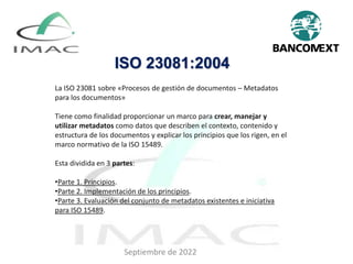 ISO 23081:2004
La ISO 23081 sobre «Procesos de gestión de documentos – Metadatos
para los documentos»
Tiene como finalidad proporcionar un marco para crear, manejar y
utilizar metadatos como datos que describen el contexto, contenido y
estructura de los documentos y explicar los principios que los rigen, en el
marco normativo de la ISO 15489.
Esta dividida en 3 partes:
•Parte 1. Principios.
•Parte 2. Implementación de los principios.
•Parte 3. Evaluación del conjunto de metadatos existentes e iniciativa
para ISO 15489.
Septiembre de 2022
 