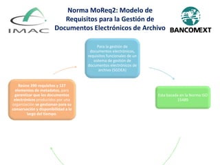 Para la gestión de
documentos electrónicos,
requisitos funcionales de un
sistema de gestión de
documentos electrónicos de
archivo (SGDEA)
Esta basada en la Norma ISO
15489
Reúne 390 requisitos y 127
elementos de metadatos, para
garantizar que los documentos
electrónicos producidos por una
organización se gestionan para su
conservación y disponibilidad a lo
largo del tiempo.
Norma MoReq2: Modelo de
Requisitos para la Gestión de
Documentos Electrónicos de Archivo
 