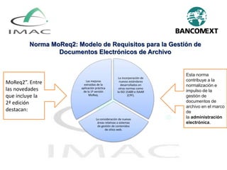 Norma MoReq2: Modelo de Requisitos para la Gestión de
Documentos Electrónicos de Archivo
La incorporación de
nuevos estándares
desarrollados en
otras normas como
la ISO 15489 e ISAAR
(CPF).
La consideración de nuevas
áreas relativas a sistemas
de gestión de contenidos
de sitios web.
Las mejoras
extraídas de la
aplicación práctica
de la 1ª versión
MoReq.
MoReq2”. Entre
las novedades
que incluye la
2ª edición
destacan:
Esta norma
contribuye a la
normalización e
impulso de la
gestión de
documentos de
archivo en el marco
de
la administración
electrónica.
 