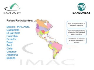 Países Participantes:
México : INAI, AGN.
Guatemala
El Salvador
Colombia
Ecuador
Brasil
Perú
Chile
Uruguay
Argentina
España
•Para ser implementado en
los países miembros
Herramientas de Gestión y
Estándares aplicables a los
países miembros
Estandarizar los procesos
de gestión documental y
archivos
 