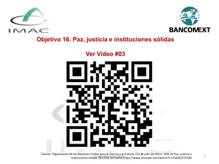 Septiembre de 2022 5
Objetivo 16. Paz, justicia e instituciones sólidas
Ver Video #03
Fuente: Organización de las Naciones Unidas para la Ciencia y la Cultura. (13 de julio de 2021). ODS 16 Paz, Justicia e
instituciones sólidas. [Archivo de Video] https://www.youtube.com/watch?v=rFxGN1O7FGM
 