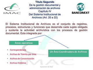 El Sistema Institucional de Archivos es el conjunto de registros,
procesos, estructuras y funciones que desarrolla cada sujeto obligado
y sustente la actividad archivística con los procesos de gestión
documental. Esta integrada por:
Título Segundo
De la gestión documental y
administración de archivos
Capítulo IV
Del Sistema Institucional de
Archivos (Art. 20 a 22)
Áreas operativas
Un Área Coordinadora de Archivos
• Correspondencia
• Archivo de Trámite por área
• Archivo de Concentración
• Archivo Histórico
Septiembre de 2022
 