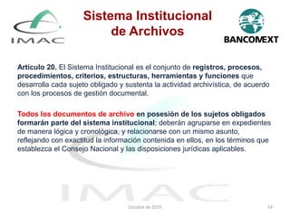 Artículo 20. El Sistema Institucional es el conjunto de registros, procesos,
procedimientos, criterios, estructuras, herramientas y funciones que
desarrolla cada sujeto obligado y sustenta la actividad archivística, de acuerdo
con los procesos de gestión documental.
Todos los documentos de archivo en posesión de los sujetos obligados
formarán parte del sistema institucional; deberán agruparse en expedientes
de manera lógica y cronológica, y relacionarse con un mismo asunto,
reflejando con exactitud la información contenida en ellos, en los términos que
establezca el Consejo Nacional y las disposiciones jurídicas aplicables.
Octubre de 2019 54
Sistema Institucional
de Archivos
 