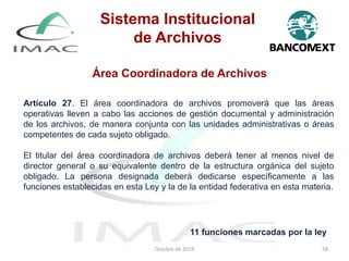 Área Coordinadora de Archivos
Octubre de 2019 58
Artículo 27. El área coordinadora de archivos promoverá que las áreas
operativas lleven a cabo las acciones de gestión documental y administración
de los archivos, de manera conjunta con las unidades administrativas o áreas
competentes de cada sujeto obligado.
El titular del área coordinadora de archivos deberá tener al menos nivel de
director general o su equivalente dentro de la estructura orgánica del sujeto
obligado. La persona designada deberá dedicarse específicamente a las
funciones establecidas en esta Ley y la de la entidad federativa en esta materia.
11 funciones marcadas por la ley
Sistema Institucional
de Archivos
 