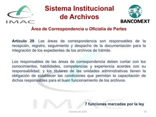 Área de Correspondencia u Oficialía de Partes
Artículo 29. Las áreas de correspondencia son responsables de la
recepción, registro, seguimiento y despacho de la documentación para la
integración de los expedientes de los archivos de trámite.
Los responsables de las áreas de correspondencia deben contar con los
conocimientos, habilidades, competencias y experiencia acordes con su
responsabilidad; y los titulares de las unidades administrativas tienen la
obligación de establecer las condiciones que permitan la capacitación de
dichos responsables para el buen funcionamiento de los archivos.
Octubre de 2019 59
7 funciones marcadas por la ley
Sistema Institucional
de Archivos
 