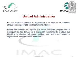 Unidad Administrativa
Es una dirección general o equivalente a la que se le confieren
atribuciones específicas en el reglamento interno.
Puede ser también un órgano que tiene funciones propias que la
distinguen de las demás en la institución. Elemento de la clave que
identifica y clasifica el gasto público por entidades, según la
organización interna de cada institución.
Octubre de 2019 61
 