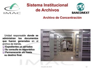 Archivo de Concentración
Unidad responsable donde se
administran los documentos
que fueron generados en el
archivo de trámite.
 Expedientes ya cerrados
 Su consulta es esporádica
 Permanecerán ahí hasta
su destino final.
Octubre de 2019 62
Sistema Institucional
de Archivos
 