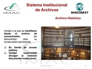 Archivo Histórico
Unidad a la que se transfieren
desde el archivo de
concentración, los
documentos para su
conservación permanente.
 Es fuente de acceso
público,
 Unidad responsable
divulgar la memoria
documental institucional,
Octubre de 2019 63
Sistema Institucional
de Archivos
 