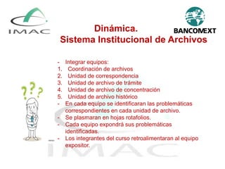 Dinámica.
Sistema Institucional de Archivos
- Integrar equipos:
1. Coordinación de archivos
2. Unidad de correspondencia
3. Unidad de archivo de trámite
4. Unidad de archivo de concentración
5. Unidad de archivo histórico
- En cada equipo se identificaran las problemáticas
correspondientes en cada unidad de archivo.
- Se plasmaran en hojas rotafolios.
- Cada equipo expondrá sus problemáticas
identificadas.
- Los integrantes del curso retroalimentaran al equipo
expositor.
 