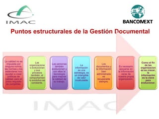 Puntos estructurales de la Gestión Documental
La calidad no es
impuesta por
ninguna norma,
las normas y los
estándares nos
ayudan a crear
políticas de
calidad, pero el
único requisito
es cumplirlas.
Las
organizacione
s evolucionan
y sus
procesos
también, el
comportamien
to evolutivo es
constante.
Las personas
también
evolucionan y
con ellas la
tecnología
para mejorar
la calidad de
su trabajo.
La
información
es una
estrategia, es
un intangible
de valor
incalculable
Los
documentos y
la información
bien
administrada
es
recuperable
siempre.
Es necesario
apoyarse en
la información
veraz de
nuestra propia
organización.
Como el fin
de las
organizacion
es es crecer,
la
información
es la clave
para
evolucionar.
 