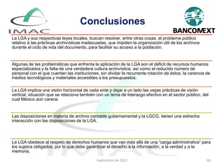 Conclusiones
La LGA y sus respectivas leyes locales, buscan resolver, entre otras cosas, el problema público
relativo a las prácticas archivísticas inadecuadas, que impiden la organización útil de los archivos
durante el ciclo de vida del documento, para facilitar su acceso a la población.
Algunas de las problemáticas que enfrenta la aplicación de la LGA son el déficit de recursos humanos
especializados y la falta de una verdadera cultura archivística, así como el reducido número de
personal con el que cuentan las instituciones, sin olvidar la recurrente rotación de éstos, la carencia de
medios tecnológicos y materiales accesibles a los presupuestos.
La LGA implica una visión horizontal de cada ente y dejar a un lado las viejas prácticas de visión
vertical, situación que se relaciona también con un tema de liderazgo efectivo en el sector público, del
cual México aún carece.
Las disposiciones en materia de archivo contable gubernamental y la LGCG, tienen una estrecha
interacción con las disposiciones de la LGA.
La LGA obedece al respeto de derechos humanos que van más allá de una “carga administrativa” para
los sujetos obligados, por lo que debe garantizar el derecho a la información, a la verdad y a la
memoria.
Septiembre de 2022 68
 