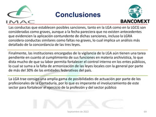 Conclusiones
Las conductas que establecen posibles sanciones, tanto en la LGA como en la LGCG son
consideradas como graves, aunque a la fecha pareciera que no existen antecedentes
que evidencien la aplicación contundente de dichas sanciones, incluso la LGRA
considera conductas similares como faltas no graves, lo cual implica un análisis más
detallado de la concordancia de las tres leyes.
Finalmente, las instituciones encargadas de la vigilancia de la LGA aún tienen una tarea
pendiente en cuanto al cumplimiento de sus funciones en materia archivística, lo que
dista mucho de que su labor permita fortalecer el control interno en los entes públicos,
lo cual se suma a la falta de armonización de las leyes locales con la general por parte
de más del 30% de las entidades federativas del país.
La LGA trae consigo una amplia gama de posibilidades de actuación por parte de los
profesionales de la Contaduría, por lo que es imperante el involucramiento de este
sector para fortalecer el ejercicio de la profesión y del sector público
Septiembre de 2022 69
 