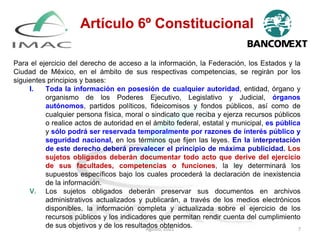 Para el ejercicio del derecho de acceso a la información, la Federación, los Estados y la
Ciudad de México, en el ámbito de sus respectivas competencias, se regirán por los
siguientes principios y bases:
I. Toda la información en posesión de cualquier autoridad, entidad, órgano y
organismo de los Poderes Ejecutivo, Legislativo y Judicial, órganos
autónomos, partidos políticos, fideicomisos y fondos públicos, así como de
cualquier persona física, moral o sindicato que reciba y ejerza recursos públicos
o realice actos de autoridad en el ámbito federal, estatal y municipal, es pública
y sólo podrá ser reservada temporalmente por razones de interés público y
seguridad nacional, en los términos que fijen las leyes. En la interpretación
de este derecho deberá prevalecer el principio de máxima publicidad. Los
sujetos obligados deberán documentar todo acto que derive del ejercicio
de sus facultades, competencias o funciones, la ley determinará los
supuestos específicos bajo los cuales procederá la declaración de inexistencia
de la información.
V. Los sujetos obligados deberán preservar sus documentos en archivos
administrativos actualizados y publicarán, a través de los medios electrónicos
disponibles, la información completa y actualizada sobre el ejercicio de los
recursos públicos y los indicadores que permitan rendir cuenta del cumplimiento
de sus objetivos y de los resultados obtenidos.
Artículo 6º Constitucional
Agosto, 2021 7
 