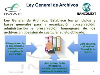 Septiembre de 2022 8
Ley General de Archivos. Establece los principios y
bases generales para la organización, conservación,
administración y preservación homogénea de los
archivos en posesión de cualquier sujeto obligado.
Ley General de Archivos
Libro primero. De
la organización y
administración
homogénea de
los archivos.
Libro segundo.
Del Archivo
General de la
Nación.
Libro tercero. De las
infracciones
administrativas y delitos
en materia de archivos.
Septiembre de 2022
 