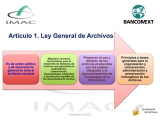 Es de orden público
y de observancia
general en todo el
territorio nacional
Métodos y técnicas
Archivísticas para el
desarrollo de Sistemas de
archivos que garanticen la
organización,
conservación,
disponibilidad, integridad
y localización expedita de
los documentos de archivo
Promover el uso y
difusión de los
archivos producidos
por los sujetos
obligados y el
aprovechamiento de
Tecnologías de la
Información
Principios y bases
generales para la
organización y
conservación,
administración y
preservación
homogénea de los
Archivos
Artículo 1. Ley General de Archivos
Septiembre de 2022
 