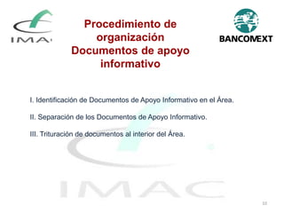 I. Identificación de Documentos de Apoyo Informativo en el Área.
II. Separación de los Documentos de Apoyo Informativo.
III. Trituración de documentos al interior del Área.
Procedimiento de
organización
Documentos de apoyo
informativo
10
 