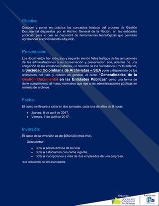 Organiza: Patrocina:
Objetivo:
Conocer y poner en práctica los conceptos básicos del proceso de Gestión
Documental dispuestos por el Archivo General de la Nación, en las entidades
públicas, para lo cual se dispondrá de herramientas tecnológicas que permitan
aprehender el conocimiento adquirido.
Presentación:
Los documentos han sido, son y seguirán siendo fieles testigos de las actuaciones
de las administraciones y su conservación y preservación son, además de una
obligación de las entidades públicas, un derecho de los ciudadanos. Por lo anterior,
la Sociedad Colombiana de Archivistas – SCA pone a disposición de los
archivistas del país y público en general, el curso “Generalidades de la
Gestión Documental en las Entidades Públicas” como una forma de
darle cumplimiento al marco normativo que rige a las administraciones públicas en
materia de archivos.
Fecha:
El curso se llevará a cabo en dos jornadas, cada una de ellas de 8 horas:
 Jueves, 6 de abril de 2017.
 Viernes, 7 de abril de 2017.
Inversión:
El costo de la inversión es de $550.000 (más IVA).
Descuentos*:
 30% a socios activos de la SCA.
 30% a estudiantes con carné vigente.
 30% a inscripciones a más de dos empleados de una empresa.
*Los descuentos no son acumulables.
 