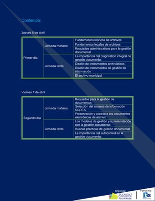 Organiza: Patrocina:
Contenido:
Jueves 6 de abril
Primer día
Jornada mañana
Fundamentos teóricos de archivos
Fundamentos legales de archivos
Requisitos administrativos para la gestión
documental
Jornada tarde
La importancia del diagnóstico integral de
gestión documental
Diseño de instrumentos archivísticos
Diseño de instrumentos de gestión de
información
El archivo municipal
Viernes 7 de abril
Segundo día
Jornada mañana
Requisitos para la gestión de
documentos
Selección del sistema de información
SGDEA
Preservación y acceso a los documentos
electrónicos de archivo
Jornada tarde
Los modelos de gestión y su interrelación
con la gestión documental
Buenas prácticas de gestión documental
La importancia del autocontrol en la
gestión documental
 