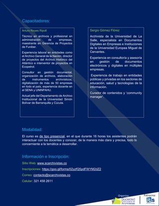 Organiza: Patrocina:
Capacitadores:
Modalidad:
El curso es de tipo presencial, en el que durante 16 horas los asistentes podrán
interactuar con los docentes y conocer, de la manera más clara y precisa, todo lo
concerniente a la temática a desarrollar.
Información e Inscripción:
Sitio Web: www.scarchivistas.co
Inscripciones: https://goo.gl/forms/02yzfQ5pdFWYM2dZ2
Correo: contacto@scarchivistas.co
Celular: 321 458 2611
Sergio Gómez Flórez
Archivista de la Universidad de La
Salle, especialista en Documentos
Digitales en Empresas e Instituciones
de la Universidad Europea Miguel de
Cervantes.
Experiencia en consultoría y asesoría
en gestión de documentos
electrónicos y digitales en múltiples
empresas.
Experiencia de trabajo en entidades
públicas y privadas en los sectores de
educación, salud y tecnologías de la
información.
Curador de contenidos y ‘community
manager’.
Arturo Reyes Ripoll
Técnico en archivos y profesional en
administración de empresas,
maestrante en Gerencia de Proyectos
de Funiber.
Experiencia laboral en entidades como
el Archivo General de la Nación, director
de proyectos del Archivo Histórico del
Atlántico e interventor de proyectos en
Ecopetrol.
Consultor en gestión documental,
organización de archivos, elaboración
de instrumentos archivísticos,
digitalización de más de 50 empresas
en todo el país, experiencia docente en
el SENA y UNINPAHU.
Actual jefe del Departamento de Archivo
Institucional de la Universidad Simón
Bolívar de Barranquilla y Cúcuta.
 