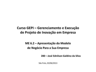 Curso GEPI – Gerenciamento e Execução
de Projeto de Inovação em Empresa
ME 6.2 – Apresentação do Modelo
de Negócio Para a Sua Empresa
280 – José Ednilson Galdino da Silva
São Pulo, 03/06/2013
 
