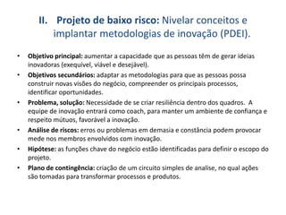 II. Projeto de baixo risco: Nivelar conceitos e
implantar metodologias de inovação (PDEI).
• Objetivo principal: aumentar a capacidade que as pessoas têm de gerar ideias
inovadoras (exequível, viável e desejável).
• Objetivos secundários: adaptar as metodologias para que as pessoas possa
construir novas visões do negócio, compreender os principais processos,
identificar oportunidades.
• Problema, solução: Necessidade de se criar resiliência dentro dos quadros. A
equipe de inovação entrará como coach, para manter um ambiente de confiança e
respeito mútuos, favorável a inovação.
• Análise de riscos: erros ou problemas em demasia e constância podem provocar
mede nos membros envolvidos com inovação.
• Hipótese: as funções chave do negócio estão identificadas para definir o escopo do
projeto.
• Plano de contingência: criação de um circuito simples de analise, no qual ações
são tomadas para transformar processos e produtos.
 