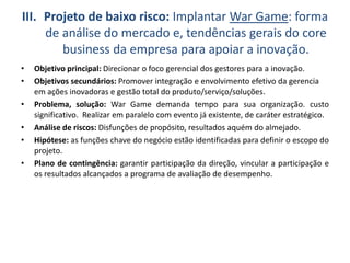 III. Projeto de baixo risco: Implantar War Game: forma
de análise do mercado e, tendências gerais do core
business da empresa para apoiar a inovação.
• Objetivo principal: Direcionar o foco gerencial dos gestores para a inovação.
• Objetivos secundários: Promover integração e envolvimento efetivo da gerencia
em ações inovadoras e gestão total do produto/serviço/soluções.
• Problema, solução: War Game demanda tempo para sua organização. custo
significativo. Realizar em paralelo com evento já existente, de caráter estratégico.
• Análise de riscos: Disfunções de propósito, resultados aquém do almejado.
• Hipótese: as funções chave do negócio estão identificadas para definir o escopo do
projeto.
• Plano de contingência: garantir participação da direção, vincular a participação e
os resultados alcançados a programa de avaliação de desempenho.
 