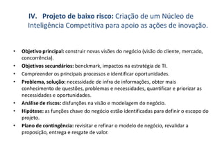 IV. Projeto de baixo risco: Criação de um Núcleo de
Inteligência Competitiva para apoio as ações de inovação.
• Objetivo principal: construir novas visões do negócio (visão do cliente, mercado,
concorrência).
• Objetivos secundários: benckmark, impactos na estratégia de TI.
• Compreender os principais processos e identificar oportunidades.
• Problema, solução: necessidade de infra de informações, obter mais
conhecimento de questões, problemas e necessidades, quantificar e priorizar as
necessidades e oportunidades.
• Análise de riscos: disfunções na visão e modelagem do negócio.
• Hipótese: as funções chave do negócio estão identificadas para definir o escopo do
projeto.
• Plano de contingência: revisitar e refinar o modelo de negócio, revalidar a
proposição, entrega e resgate de valor.
 