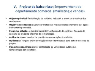V. Projeto de baixo risco: Empowerment do
departamento comercial (marketing e vendas).
• Objetivo principal: flexibilização de horários, métodos e meios de trabalhos dos
vendedores.
• Objetivos secundários: diversificar métodos e meios de relacionamento das ações
de marketing e vendas.
• Problema, solução: restrições legais (CLT), dificuldade de controle. Adequar de
contrato de trabalho e formas de remuneração.
• Análise de riscos: passível de questionamento e ações trabalhista.
• Hipótese: as funções chave do negócio estão identificadas para definir o escopo do
projeto.
• Plano de contingência: prever contratação de vendedores autónomo,
remuneração por resultado.
 