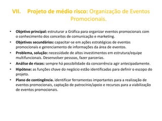 VII. Projeto de médio risco: Organização de Eventos
Promocionais.
• Objetivo principal: estruturar a Gráfica para organizar eventos promocionais com
o conhecimento dos conceitos de comunicação e marketing.
• Objetivos secundários: capacitar-se em ações estratégicas de eventos
promocionais e gerenciamento de informações da área de eventos.
• Problema, solução: necessidade de altos investimentos em estrutura/equipe
multifuncionais. Desenvolver pessoas, fazer parcerias.
• Análise de riscos: sempre há possibilidade da concorrência agir antecipadamente.
• Hipótese: as funções chave do negócio estão identificadas para definir o escopo do
projeto.
• Plano de contingência. identificar ferramentas importantes para a realização de
eventos promocionais, captação de patrocínio/apoio e recursos para a viabilização
de eventos promocionais.
 