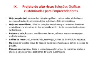IX. Projeto de alto risco: Soluções Gráficas
customizadas para Empreendedores.
• Objetivo principal: desenvolver soluções gráficas customizadas, alinhadas as
necessidades do microempreendedor individual e Microempresários.
• Objetivos secundários: trilhar as soluções inovadoras que conectam diferentes
modalidades de atendimento das necessidades do cliente e à criação de valores
sustentáveis.
• Problema, solução: atuar em diferentes frentes, oferecer estrutura e equipes
multidisciplinares.
• Análise de riscos: alto, de demanda, tecnologia, canais de distribuição, recursos.
• Hipótese: as funções chave do negócio estão identificadas para definir o escopo do
projeto.
• Plano de contingência: desde o inicio dos projetos, atuar de maneira a ajudar o
cliente a solucionar seus problemas de forma customizada.
 