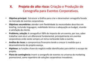 X. Projeto de alto risco: Criação e Produção de
Cenografia para Eventos Corporativos.
• Objetivo principal: Estruturar a Gráfica para criar e desenvolver cenografia focada
no mercado de eventos corporativos.
• Objetivos secundários: atender com flexibilidade às necessidades descritas em
briefing, incluindo linguagem, viabilidade técnica e adequação ao budget, visando
à satisfação do cliente.
• Problema, solução: A cenografia é 90% do impacto de um evento, por isso, saber
trabalhar com ela é um diferencial fundamental, principalmente em eventos
corporativos onde existe sempre um tema norteando todo o evento.
• Análise de riscos: o compromisso financeiro tende a crescer à medida que o
desenvolvimento do projeto avança.
• Hipótese: as funções chave do negócio estão identificadas para definir o escopo do
projeto.
• Plano de contingência: Inserir a cenografia de eventos no universo do marketing
promocional, como repertório de soluções corporativas inovadoras.
 