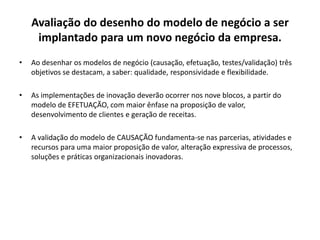 Avaliação do desenho do modelo de negócio a ser
implantado para um novo negócio da empresa.
• Ao desenhar os modelos de negócio (causação, efetuação, testes/validação) três
objetivos se destacam, a saber: qualidade, responsividade e flexibilidade.
• As implementações de inovação deverão ocorrer nos nove blocos, a partir do
modelo de EFETUAÇÃO, com maior ênfase na proposição de valor,
desenvolvimento de clientes e geração de receitas.
• A validação do modelo de CAUSAÇÃO fundamenta-se nas parcerias, atividades e
recursos para uma maior proposição de valor, alteração expressiva de processos,
soluções e práticas organizacionais inovadoras.
 