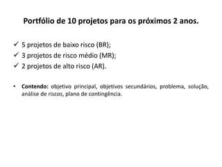 Portfólio de 10 projetos para os próximos 2 anos.
 5 projetos de baixo risco (BR);
 3 projetos de risco médio (MR);
 2 projetos de alto risco (AR).
• Contendo: objetivo principal, objetivos secundários, problema, solução,
análise de riscos, plano de contingência.
 
