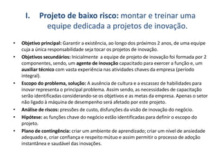 I. Projeto de baixo risco: montar e treinar uma
equipe dedicada a projetos de inovação.
• Objetivo principal: Garantir a existência, ao longo dos próximos 2 anos, de uma equipe
cuja a única responsabilidade seja tocar os projetos de inovação.
• Objetivos secundários: Inicialmente a equipe de projeto de inovação foi formada por 2
componentes, sendo, um agente de inovação capacitado para exercer a função e, um
auxiliar técnico com vasta experiência nas atividades chaves da empresa (período
integral).
• Escopo do problema, solução: A ausência de cultura e a escassez de habilidades para
inovar representa o principal problema. Assim sendo, as necessidades de capacitação
serão identificadas considerando-se os objetivos e as metas da empresa. Apenas o setor
não ligado à máquina de desempenho será afetado por este projeto.
• Análise de riscos: pressões de custo, disfunções da visão de inovação do negócio.
• Hipótese: as funções chave do negócio estão identificadas para definir o escopo do
projeto.
• Plano de contingência: criar um ambiente de aprendizado; criar um nível de ansiedade
adequado e, criar confiança e respeito mútuo e assim permitir o processo de adoção
instantânea e saudável das inovações.
 