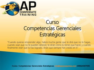 Curso
Competencias Gerenciales
Estratégicas
“Cuando quieras emprender algo, habrá mucha gente que te dirá que no lo hagas,
cuando vean que no te pueden detener, te dirán cómo lo tienes que hacer, y cuando
finalmente vean que lo has logrado, dirán que siempre han creido en ti.”
Maxwell
Curso: Competencias Gerenciales Estratégicas info@apoyoapymes.com (506)24307035
 