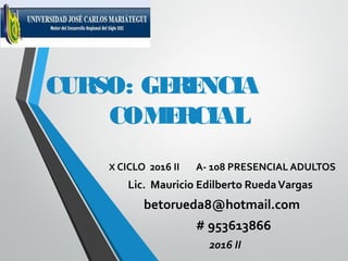 CURSO: GERENCIA
COMERCIAL
X CICLO 2016 II A- 108 PRESENCIAL ADULTOS
Lic. Mauricio Edilberto RuedaVargas
betorueda8@hotmail.com
# 953613866
2016 II
 