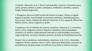 • Cebolla: vitaminas: A, B, C. Rica en aminoácidos, enzimas y minerales como
calcio, potasio, fósforo y azufre, antiséptica, antibiótica y diurética, ayuda a
limpiar nuestro organismo.
• Fenogreco: ejerce la triple función de limpiar la sangre, riñones e hígado.
Regula el apetito, recomendado en procesos anémicos y debilidad psíquica.
Rica en pro- teínas, hidratos de carbono vitaminas: A, D, E, grupo B. Minera les;
fósforo, hierro, calcio, magnesio y azufre.
• Garbanzo: rico en hidratos de carbono, proteínas, vitaminas C, E, minerales:
hierro, calcio, magnesio, potasio. Regula el colesterol, tiene propiedades
similares a la insulina, especialmente indicado en enfermedades coronarias,
riego sanguíneo, cansancio mental y procesos de falta de flexibilidad muscular.
Girasol: rico en proteínas, carbohidratos, vitaminas: A, B, C, D, E, minerales;
magnesio, fósforo, potasio, hierro y calcio. Ideal para deportistas, procesos de
convalecencia, de gran ayuda a los dolores musculares y sistema nervioso.
 
