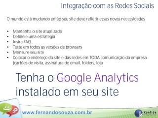 Integração com as Redes Sociais
O mundo está mudando então seu site deve refletir essas novas necessidades

•   Mantenha o site atualizado
•   Delineie uma estratégia
•   Insira FAQ
•   Teste em todos as versões de browsers
•   Mensure seu site
•   Colocar o endereço do site e das redes em TODA comunicação da empresa
    (cartões de visita, assinatura de email, folders, loja


     Tenha o Google Analytics
     instalado em seu site
        www.fernandosouza.com.br
 