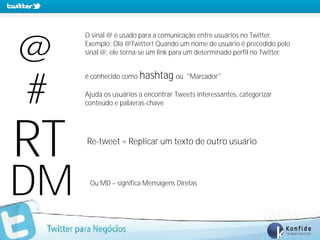 O sinal @ é usado para a comunicação entre usuários no Twitter.


@      Exemplo: Olá @Twitter! Quando um nome de usuário é precedido pelo
       sinal @, ele torna-se um link para um determinado perfil no Twitter.


       é conhecido como hashtag ou "Marcador"


#      Ajuda os usuários a encontrar Tweets interessantes, categorizar
       conteúdo e palavras-chave




RT      Re-tweet = Replicar um texto de outro usuário




DM      Ou MD – significa Mensagens Diretas




 www.fernandosouza.com.br
 